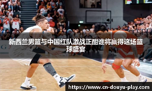 新西兰男篮与中国红队激战正酣谁将赢得这场篮球盛宴