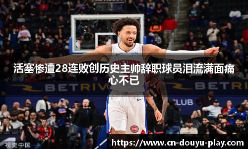 活塞惨遭28连败创历史主帅辞职球员泪流满面痛心不已