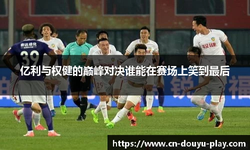 亿利与权健的巅峰对决谁能在赛场上笑到最后