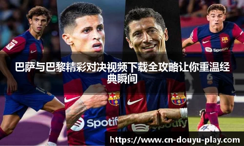 巴萨与巴黎精彩对决视频下载全攻略让你重温经典瞬间