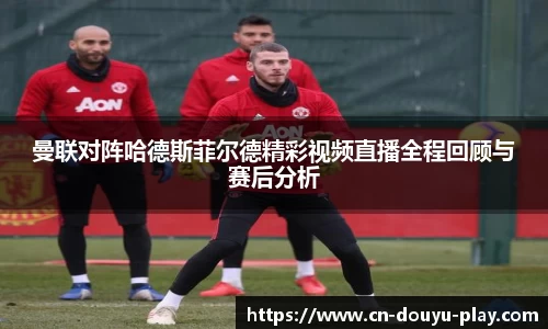 曼联对阵哈德斯菲尔德精彩视频直播全程回顾与赛后分析
