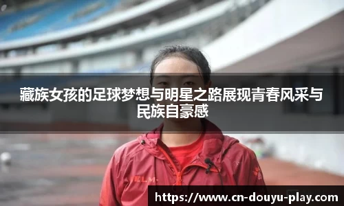 藏族女孩的足球梦想与明星之路展现青春风采与民族自豪感