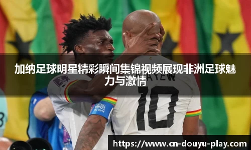 加纳足球明星精彩瞬间集锦视频展现非洲足球魅力与激情