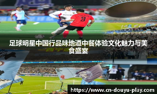 足球明星中国行品味地道中餐体验文化魅力与美食盛宴