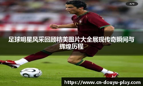 足球明星风采回顾精美图片大全展现传奇瞬间与辉煌历程
